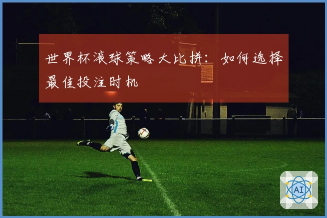 世界杯滚球策略大比拼：如何选择最佳投注时机