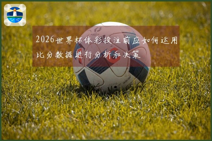 2026世界杯体彩投注前应如何运用比分数据进行分析和决策
