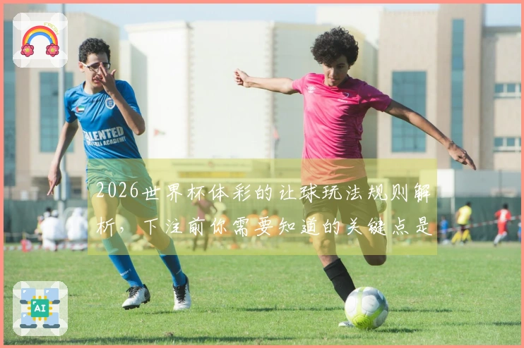 2026世界杯体彩的让球玩法规则解析，下注前你需要知道的关键点是什么